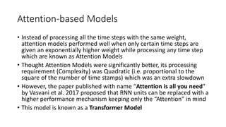 Attention-based Models
• Instead of processing all the time steps with the same weight,
attention models performed well when only certain time steps are
given an exponentially higher weight while processing any time step
which are known as Attention Models
• Thought Attention Models were significantly better, its processing
requirement (Complexity) was Quadratic (i.e. proportional to the
square of the number of time stamps) which was an extra slowdown
• However, the paper published with name “Attention is all you need”
by Vasvani et al. 2017 proposed that RNN units can be replaced with a
higher performance mechanism keeping only the “Attention” in mind
• This model is known as a Transformer Model
 