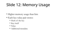 Slide 12: Memory Usage
• Higher memory usage than lists
• Each key-value pair stores:
• Hash of the key
• Key itself
• Value
• Additional metadata
 