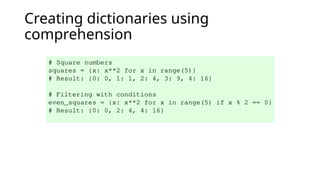 Creating dictionaries using
comprehension
# Square numbers
squares = {x: x**2 for x in range(5)}
# Result: {0: 0, 1: 1, 2: 4, 3: 9, 4: 16}
# Filtering with conditions
even_squares = {x: x**2 for x in range(5) if x % 2 == 0}
# Result: {0: 0, 2: 4, 4: 16}
 