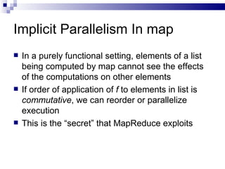 Implicit Parallelism In map In a purely functional setting, elements of a list being computed by map cannot see the effects of the computations on other elements If order of application of  f  to elements in list is  commutative , we can reorder or parallelize execution This is the “secret” that MapReduce exploits 