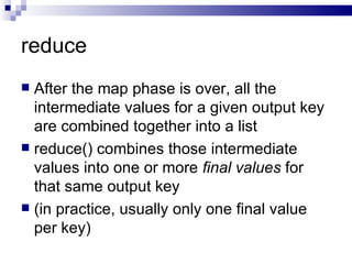 reduce After the map phase is over, all the intermediate values for a given output key are combined together into a list reduce() combines those intermediate values into one or more  final values  for that same output key  (in practice, usually only one final value per key) 