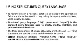 USING STRUCTURED QUERY LANGUAGE
• To retrieve data in a relational database, you specify the appropriate
fields and the tables to which they belong in a query to the database,
using a query language.
• Structured query language ( SQL, pronounced “sequel”) is the
standard query language used to create, modify, maintain, and
query relational databases.
• The three components of a basic SQL query are the SELECT . . . FROM
statement, the WHERE clause, and the ORDER BY clause.
• SELECT PRODUCT-NUMBER, PRODUCT-NAME FROM PRODUCT
WHERE PRICE < 100.00 ORDERBY PRODUCT-NAME;
 
