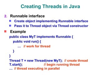 Creating Threads in Java
2. Runnable interface
Create object implementing Runnable interface
Pass it to Thread object via Thread constructor
Example
public class MyT implements Runnable {
public void run() {
… // work for thread
}
}
Thread T = new Thread(new MyT); // create thread
T.start(); // begin running thread
… // thread executing in parallel
 
