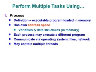 Perform Multiple Tasks Using…
1. Process
Definition – executable program loaded in memory
Has own address space
Variables & data structures (in memory)
Each process may execute a different program
Communicate via operating system, files, network
May contain multiple threads
 