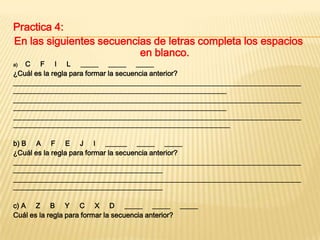 Practica 4:
En las siguientes secuencias de letras completa los espacios
en blanco.
C F I L _____ _____ _____
¿Cuál es la regla para formar la secuencia anterior?
_________________________________________________________________________________
____________________________________________________________
_________________________________________________________________________________
____________________________________________________________
_________________________________________________________________________________
_____________________________________________________________
a)

b) B A F E J I ______ _____ _____
¿Cuál es la regla para formar la secuencia anterior?
_________________________________________________________________________________
__________________________________________
_________________________________________________________________________________
__________________________________________
c) A Z B Y C X D _____ _____ _____
Cuál es la regla para formar la secuencia anterior?

 
