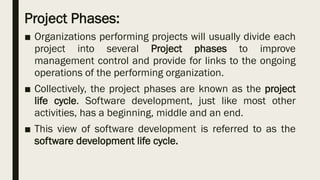 Project Phases:
■ Organizations performing projects will usually divide each
project into several Project phases to improve
management control and provide for links to the ongoing
operations of the performing organization.
■ Collectively, the project phases are known as the project
life cycle. Software development, just like most other
activities, has a beginning, middle and an end.
■ This view of software development is referred to as the
software development life cycle.
 