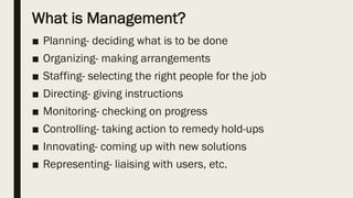 What is Management?
■ Planning- deciding what is to be done
■ Organizing- making arrangements
■ Staffing- selecting the right people for the job
■ Directing- giving instructions
■ Monitoring- checking on progress
■ Controlling- taking action to remedy hold-ups
■ Innovating- coming up with new solutions
■ Representing- liaising with users, etc.
 