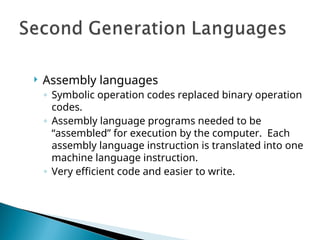  Assembly languages
◦ Symbolic operation codes replaced binary operation
codes.
◦ Assembly language programs needed to be
“assembled” for execution by the computer. Each
assembly language instruction is translated into one
machine language instruction.
◦ Very efficient code and easier to write.
 
