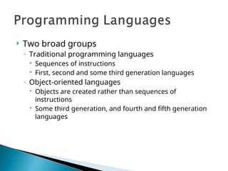  Two broad groups
◦ Traditional programming languages
 Sequences of instructions
 First, second and some third generation languages
◦ Object-oriented languages
 Objects are created rather than sequences of
instructions
 Some third generation, and fourth and fifth generation
languages
 