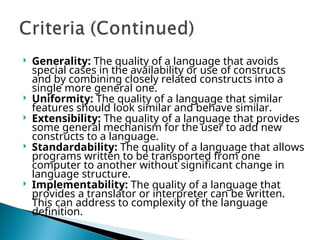  Generality: The quality of a language that avoids
special cases in the availability or use of constructs
and by combining closely related constructs into a
single more general one.
 Uniformity: The quality of a language that similar
features should look similar and behave similar.
 Extensibility: The quality of a language that provides
some general mechanism for the user to add new
constructs to a language.
 Standardability: The quality of a language that allows
programs written to be transported from one
computer to another without significant change in
language structure.
 Implementability: The quality of a language that
provides a translator or interpreter can be written.
This can address to complexity of the language
definition.
 