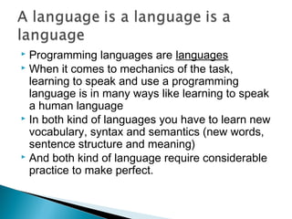  Programming languages are languages
 When it comes to mechanics of the task,
  learning to speak and use a programming
  language is in many ways like learning to speak
  a human language
 In both kind of languages you have to learn new
  vocabulary, syntax and semantics (new words,
  sentence structure and meaning)
 And both kind of language require considerable
  practice to make perfect.
 