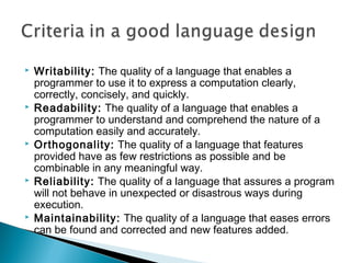    Writability: The quality of a language that enables a
    programmer to use it to express a computation clearly,
    correctly, concisely, and quickly.
   Readability: The quality of a language that enables a
    programmer to understand and comprehend the nature of a
    computation easily and accurately.
   Orthogonality: The quality of a language that features
    provided have as few restrictions as possible and be
    combinable in any meaningful way.
   Reliability: The quality of a language that assures a program
    will not behave in unexpected or disastrous ways during
    execution.
   Maintainability: The quality of a language that eases errors
    can be found and corrected and new features added.
 
