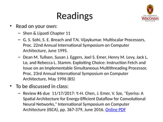 Readings
• Read on your own:
– Shen & Lipasti Chapter 11
– G. S. Sohi, S. E. Breach and T.N. Vijaykumar. Multiscalar Processors,
Proc. 22nd Annual International Symposium on Computer
Architecture, June 1995.
– Dean M. Tullsen, Susan J. Eggers, Joel S. Emer, Henry M. Levy, Jack L.
Lo, and Rebecca L. Stamm. Exploiting Choice: Instruction Fetch and
Issue on an Implementable Simultaneous Multithreading Processor,
Proc. 23rd Annual International Symposium on Computer
Architecture, May 1996 (B5)
• To be discussed in class:
– Review #6 due 11/17/2017: Y.-H. Chen, J. Emer, V. Sze, "Eyeriss: A
Spatial Architecture for Energy-Efficient Dataflow for Convolutional
Neural Networks," International Symposium on Computer
Architecture (ISCA), pp. 367-379, June 2016. Online PDF
 
