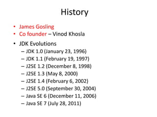 History
• James Gosling
• Co founder – Vinod Khosla
• JDK Evolutions
– JDK 1.0 (January 23, 1996)
– JDK 1.1 (February 19, 1997)
– J2SE 1.2 (December 8, 1998)
– J2SE 1.3 (May 8, 2000)
– J2SE 1.4 (February 6, 2002)
– J2SE 5.0 (September 30, 2004)
– Java SE 6 (December 11, 2006)
– Java SE 7 (July 28, 2011)
 