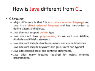 How is Java different from C…
• C Language:
– Major difference is that C is a structure oriented language and
Java is an object oriented language and has mechanism to
define classes and objects.
– Java does not support pointer type
– Java does not have preprocessor, so we cant use #define,
#include and #ifdef statements.
– Java does not include structures, unions and enum data types.
– Java does not include keywords like goto, sizeof and typedef.
 Java adds labeled break and continue statements.
 Java adds many features required for object oriented
programming.
 