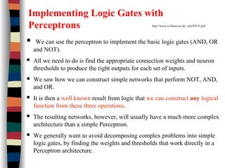 Implementing Logic Gates with
Perceptrons http://www.cs.bham.ac.uk/~jxb/NN/l3.pdf
We can use the perceptron to implement the basic logic gates (AND, OR
and NOT).
All we need to do is find the appropriate connection weights and neuron
thresholds to produce the right outputs for each set of inputs.
We saw how we can construct simple networks that perform NOT, AND,
and OR.
It is then a well known result from logic that we can construct any logical
function from these three operations.
The resulting networks, however, will usually have a much more complex
architecture than a simple Perceptron.
We generally want to avoid decomposing complex problems into simple
logic gates, by finding the weights and thresholds that work directly in a
Perceptron architecture.
 