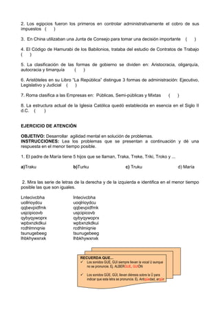 2. Los egipcios fueron los primeros en controlar administrativamente el cobro de sus
impuestos ( )
3. En China utilizaban una Junta de Consejo para tomar una decisión importante ( )
4. El Código de Hamurabi de los Babilonios, trataba del estudio de Contratos de Trabajo
( )
5. La clasificación de las formas de gobierno se dividen en: Aristocracia, oligarquía,
autocracia y timarquía ( )
6. Aristóteles en su Libro “La República” distingue 3 formas de administración: Ejecutivo,
Legislativo y Judicial ( )
7. Roma clasifica a las Empresas en: Públicas, Semi-públicas y Mixtas ( )
8. La estructura actual de la Iglesia Católica quedó establecida en esencia en el Siglo II
d.C. ( )
EJERCICIO DE ATENCIÓN
OBJETIVO: Desarrollar agilidad mental en solución de problemas.
INSTRUCCIONES: Lea los problemas que se presentan a continuación y dé una
respuesta en el menor tiempo posible.
1. El padre de María tiene 5 hijos que se llaman, Traka, Treke, Triki, Troko y ...
a)Traku b)Turku c) Truku d) María
2. Mira las serie de letras de la derecha y de la izquierda e identifica en el menor tiempo
posible las que son iguales.
Lntecivcbha lntecivcbha
uollrioydcu uoqlrioydcu
qqbevpidfmk qqbevpidfmk
usjcipicovb usjcipicovb
qybyqywoprx qybyqywoprx
wpbxnzkdkui wpbxnzkdkui
rcdhlmnqnie rcdhlmiqnie
tsunugebeeg tsunugebeeg
lhbkhywxnxk lhbkhywxnxk
RECUERDA QUE...
 Los sonidos GUE, GUI siempre llevan la vocal U aunque
no se pronuncie. Ej. ALBERGUE, GUIÓN
 Los sonidos GÜE, GÚI, llevan diéresis sobre la Ü para
indicar que esta letra se pronuncia. Ej. Antigüedad, argüir
 