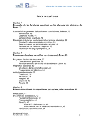 SÍNDROME DE DOWN: LECTURA Y ESCRITURA
María Victoria Troncoso
María Mercedes del Cerro 9
ÍNDICE DE CAPÍTULOS
Capítulo 1
Desarrollo de las funciones cognitivas en los alumnos con síndrome de
Down, 15
Características generales de los alumnos con síndrome de Down, 15
Introducción, 15
Desarrollo mental, 16
Características cognitivas, 18
El proceso de lectura y escritura como herramienta educativa, 23
Adaptación a las capacidades cognitivas, 23
Tiene en cuenta las peculiaridades del niño, 26
Estimulación del desarrollo cognitivo, 26
Facilitación del lenguaje expresivo, 26
Capítulo 2
Programas educativos para niños con síndrome de Down, 28
Programas de atención temprana, 28
Características generales, 28
Atención temprana en el niño con síndrome de Down, 30
Programas escolares, 32
Dificultades de la primera transición, 33
Programación por objetivos, 34
Actitudes del educador, 37
Creatividad, 38
Flexibilidad, 38
Respeto, 39
Exigencia, 40
Alegría, 40
Capítulo 3
Proceso educativo de las capacidades perceptivas y discriminativas, 41
Introducción, 41
Desarrollo de capacidades, 42
Planteamiento general, 42
Proceso evolutivo, 44
Atención, 45
Educación de la atención, 48
Instrumentos para el desarrollo de la atención, 49
Percepción y discriminación, 54
 