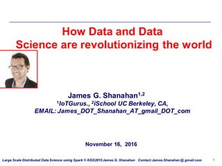 Large Scale Distributed Data Science using Spark © KDD2015James G. Shanahan Contact:James.Shanahan @ gmail.com 1
November 16, 2016
How Data and Data
Science are revolutionizing the world
James G. Shanahan1,2
1IoTGurus., 2iSchool UC Berkeley, CA,
EMAIL: James_DOT_Shanahan_AT_gmail_DOT_com
 