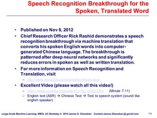 Large-Scale Machine Learning, MIDS, UC Berkeley © 2015 James G. Shanahan Contact:James.Shanahan @ gmail.com 179
Speech Recognition Breakthrough for the
Spoken, Translated Word
• Published on Nov 8, 2012
• Chief Research Officer Rick Rashid demonstrates a speech
recognition breakthrough via machine translation that
converts his spoken English words into computer-
generated Chinese language. The breakthrough is
patterned after deep neural networks and significantly
reduces errors in spoken as well as written translation.
• For moreinformation on Speech Recognition and
Translation, visit
– http://www.microsoft.com/translator/skype.aspx
• Excellent Video (please watch all this video!)
– https://www.youtube.com/watch?v=Nu-nlQqFCKg (Minute 7:11)
– English text (ASR)  Chinese Text  Text to speech system (sound like
english speaker)
 