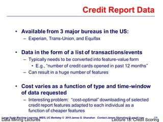 Large-Scale Machine Learning, MIDS, UC Berkeley © 2015 James G. Shanahan Contact:James.Shanahan @ gmail.com 236
Data Mining Lectures Lecture 18: Credit Scoring
Credit Report Data
• Available from 3 major bureaus in the US:
– Experian, Trans-Union, and Equifax
• Data in the form of a list of transactions/events
– Typically needs to be converted into feature-value form
• E.g., “number of credit cards opened in past 12 months”
– Can result in a huge number of features
• Cost varies as a function of type and time-window
of data requested
– Interesting problem: “cost-optimal” downloading of selected
credit report features adapted to each individual as a
function of cheaper features
 