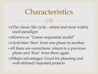 Characteristics

The classic life cycle - oldest and most widely
used paradigm
Known as “Linear sequential model”
Activities „flow‟ from one phase to another
If there are corrections, return to a previous
phase and „flow‟ from there again
Major advantages: Good for planning and
well-defined/repeated projects

 
