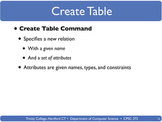 Create Table
• Create Table Command
 • Speciﬁes a new relation
  • With a given name
  • And a set of attributes
 • Attributes are given names, types, and constraints




    Trinity College, Hartford CT • Department of Computer Science • CPSC 372   13
 