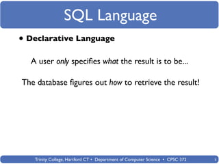 SQL Language
• Declarative Language
  A user only speciﬁes what the result is to be...

The database ﬁgures out how to retrieve the result!




   Trinity College, Hartford CT • Department of Computer Science • CPSC 372   5
 