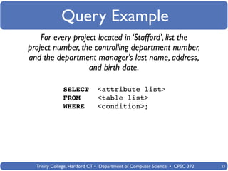 Query Example
    For every project located in ‘Stafford’, list the
project number, the controlling department number,
and the department manager’s last name, address,
                   and birth date.

              SELECT         <attribute list>
              FROM           <table list>
              WHERE          <condition>;




  Trinity College, Hartford CT • Department of Computer Science • CPSC 372   53
 