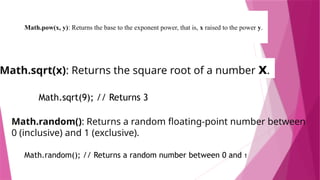 Math.pow(x, y): Returns the base to the exponent power, that is, x raised to the power y.
 Math.pow(2, 3); // Returns 8
Math.sqrt(x): Returns the square root of a number x.
Math.sqrt(9); // Returns 3
Math.random(): Returns a random floating-point number between
0 (inclusive) and 1 (exclusive).
Math.random(); // Returns a random number between 0 and 1
 