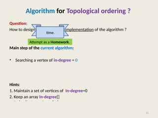 Algorithm for Topological ordering ?
Question:
How to design a more efficient implementation of the algorithm ?
Main step of the current algorithm:
• Searching a vertex of in-degree = 0
Hints:
1. Maintain a set of vertices of In-degree=0
2. Keep an array In-degree[] that stores for each vertex the number of edges
entering it at any stage during the algorithm.
22
time.
Attempt as a Homework.
 