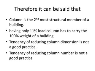 Therefore it can be said that
• Column is the 2nd most structural member of a
building.
• having only 11% load column has to carry the
100% weight of a building.
• Tendency of reducing column dimension is not
a good practice.
• Tendency of reducing column number is not a
good practice
 