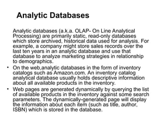 Analytic Databases
Analytic databases (a.k.a. OLAP- On Line Analytical
Processing) are primarily static, read-only databases
which store archived, historical data used for analysis. For
example, a company might store sales records over the
last ten years in an analytic database and use that
database to analyze marketing strategies in relationship
to demographics.
• On the web,analytic databases in the form of inventory
catalogs such as Amazon.com. An inventory catalog
analytical database usually holds descriptive information
about all available products in the inventory.
• Web pages are generated dynamically by querying the list
of available products in the inventory against some search
parameters. The dynamically-generated page will display
the information about each item (such as title, author,
ISBN) which is stored in the database.
 