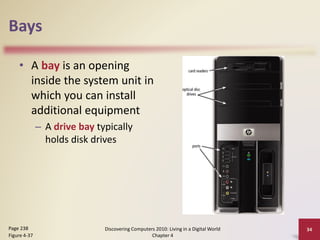 Bays
• A bay is an opening
inside the system unit in
which you can install
additional equipment
– A drive bay typically
holds disk drives
Discovering Computers 2010: Living in a Digital World
Chapter 4
34Page 238
Figure 4-37
 