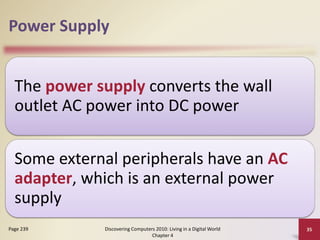 Power Supply
The power supply converts the wall
outlet AC power into DC power
Some external peripherals have an AC
adapter, which is an external power
supply
Discovering Computers 2010: Living in a Digital World
Chapter 4
35Page 239
 