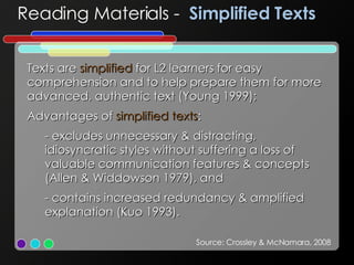 Texts are  simplified  for L2 learners for easy comprehension and to help prepare them for more advanced, authentic text (Young 1999); Advantages of  simplified texts : - excludes unnecessary & distracting, idiosyncratic styles without suffering a loss of valuable communication features & concepts (Allen & Widdowson 1979), and - contains increased redundancy & amplified explanation (Kuo 1993). Reading Materials -  Simplified Texts Source: Crossley & McNamara, 2008 