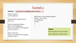 Example-3
interface Animal {
void livingPlace();
}
interface Birds extends Animal {
void live();
}
class Lion implements Birds {
public void livingPlace() {
System.out.println("The living place
of Lion is Forest.");
}
public void live() {
System.out.println("The living place
of birds in Nest.");
}
public static void main(String args[]) {
Birds b = new Lion();
b.livingPlace();
b.live();
}
}
Lion.java
Output-
The living place of Lion is Forest.
The living place of birds in Nest.
An interface can extends another interface.
 