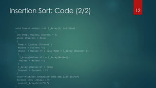 Insertion Sort: Code (2/2)
void InsertionSort (int I_Array[], int Size)
{
int Temp, Walker, Current = 1;
while (Current < Size)
{
Temp = I_Array [Current];
Walker = Current -1;
while (( Walker >= 0 )&&( Temp < I_Array [Walker] ))
{
I_Array[Walker +1] = I_Array[Walker];
Walker = Walker -1;
}
I_Array [Walker+1] = Temp;
Current = Current + 1;
}
cout<<"nAfter INSERTION SORT THE LIST IS:n";
for(int i=0; i<Size; i++)
cout<<I_Array[i]<<"t";
}
12
 
