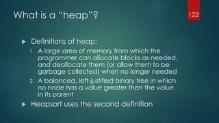 What is a “heap”?
 Definitions of heap:
1. A large area of memory from which the
programmer can allocate blocks as needed,
and deallocate them (or allow them to be
garbage collected) when no longer needed
2. A balanced, left-justified binary tree in which
no node has a value greater than the value
in its parent
 Heapsort uses the second definition
122
 