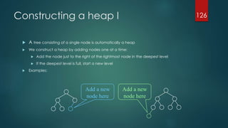 Constructing a heap I
 A tree consisting of a single node is automatically a heap
 We construct a heap by adding nodes one at a time:
 Add the node just to the right of the rightmost node in the deepest level
 If the deepest level is full, start a new level
 Examples:
126
Add a new
node here
Add a new
node here
 