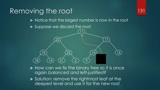 Removing the root
 Notice that the largest number is now in the root
 Suppose we discard the root:
 How can we fix the binary tree so it is once
again balanced and left-justified?
 Solution: remove the rightmost leaf at the
deepest level and use it for the new root
131
19
1418
22
321
14
119
15
1722
11
 