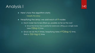 Analysis I
 Here’s how the algorithm starts:
heapify the array;
 Heapifying the array: we add each of n nodes
 Each node has to be sifted up, possibly as far as the root
 Since the binary tree is perfectly balanced, sifting up a single node
takes O(log n) time
 Since we do this n times, heapifying takes n*O(log n) time,
that is, O(n log n) time
140
 