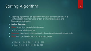 Sorting Algorithm
 A sorting algorithm is an algorithm that puts elements of a list in a
certain order. The most-used orders are numerical order and
lexicographical order.
 Sorting Example:
 Given a set (container) of n elements
 E.g. array, set of words, etc.
 Suppose there is an order relation that can be set across the elements
 Goal Arrange the elements in ascending order
 Start  1 23 2 56 9 8 10 100
 End  1 2 8 9 10 23 56 100
2
 