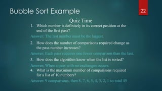 Bubble Sort Example 22
Quiz Time
1. Which number is definitely in its correct position at the
end of the first pass?
Answer: The last number must be the largest.
Answer: Each pass requires one fewer comparison than the last.
Answer: When a pass with no exchanges occurs.
2. How does the number of comparisons required change as
the pass number increases?
3. How does the algorithm know when the list is sorted?
4. What is the maximum number of comparisons required
for a list of 10 numbers?
Answer: 9 comparisons, then 8, 7, 6, 5, 4, 3, 2, 1 so total 45
 