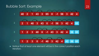 Bubble Sort: Example
 Notice that at least one element will be in the correct position each
iteration.
23
40 2 1 43 3 65 0 -1 58 3 42 4
652 1 40 3 43 0 -1 58 3 42 4
65581 2 3 40 0 -1 43 3 42 4
1 2 3 400 65-1 43 583 42 4
1
2
3
4
 