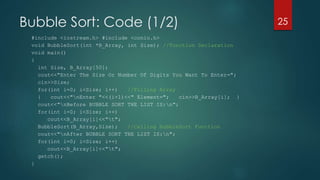 Bubble Sort: Code (1/2)
#include <iostream.h> #include <conio.h>
void BubbleSort(int *B_Array, int Size); //Function Declaration
void main()
{
int Size, B_Array[50];
cout<<"Enter The Size Or Number Of Digits You Want To Enter=";
cin>>Size;
for(int i=0; i<Size; i++) //Filling Array
{ cout<<"nEnter "<<(i+1)<<" Element="; cin>>B_Array[i]; }
cout<<"nBefore BUBBLE SORT THE LIST IS:n";
for(int i=0; i<Size; i++)
cout<<B_Array[i]<<"t";
BubbleSort(B_Array,Size); //Calling BubbleSort Function
cout<<"nAfter BUBBLE SORT THE LIST IS:n";
for(int i=0; i<Size; i++)
cout<<B_Array[i]<<"t";
getch();
}
25
 