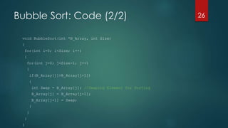 Bubble Sort: Code (2/2)
void BubbleSort(int *B_Array, int Size)
{
for(int i=0; i<Size; i++)
{
for(int j=0; j<Size-1; j++)
{
if(B_Array[j]>B_Array[j+1])
{
int Swap = B_Array[j]; //Swaping Element for Sorting
B_Array[j] = B_Array[j+1];
B_Array[j+1] = Swap;
}
}
}
}
26
 