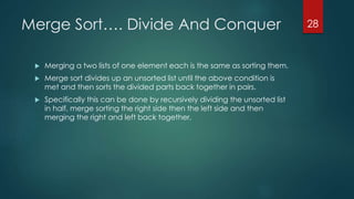 Merge Sort…. Divide And Conquer
 Merging a two lists of one element each is the same as sorting them.
 Merge sort divides up an unsorted list until the above condition is
met and then sorts the divided parts back together in pairs.
 Specifically this can be done by recursively dividing the unsorted list
in half, merge sorting the right side then the left side and then
merging the right and left back together.
28
 