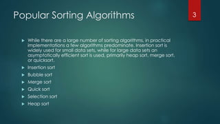 Popular Sorting Algorithms
 While there are a large number of sorting algorithms, in practical
implementations a few algorithms predominate. Insertion sort is
widely used for small data sets, while for large data sets an
asymptotically efficient sort is used, primarily heap sort, merge sort,
or quicksort.
 Insertion sort
 Bubble sort
 Merge sort
 Quick sort
 Selection sort
 Heap sort
3
 