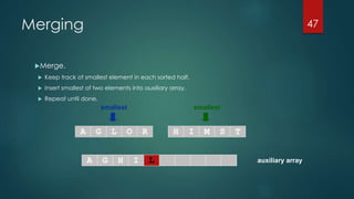 auxiliary array
smallest smallest
A G L O R H I M S T
A G H I
Merging
Merge.
 Keep track of smallest element in each sorted half.
 Insert smallest of two elements into auxiliary array.
 Repeat until done.
47
L
 